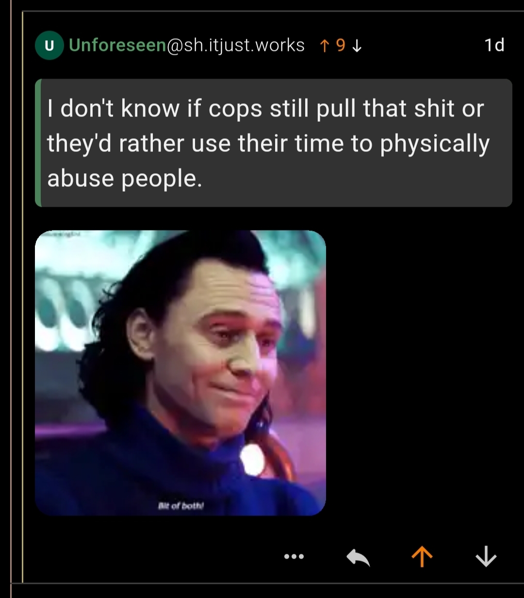 A Lemmy user quoting another user who says, "I don't know if cops still pull that shit or they'd rather use their time to physically abuse people;" the commenter then ended an image of the Marvel character Loki saying, "Bit of both!"